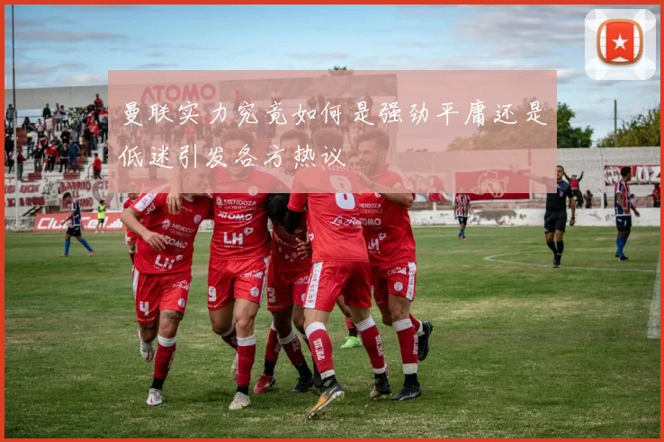 曼联实力究竟如何是强劲平庸还是低迷引发各方热议