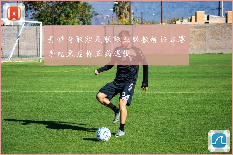 丹特考取欧足联职业级教练证本赛季结束后将正式退役