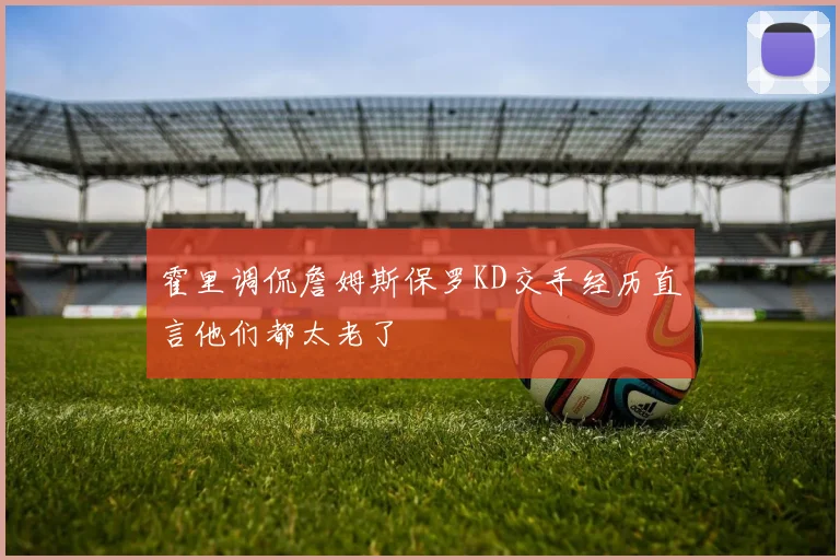 霍里调侃詹姆斯保罗KD交手经历直言他们都太老了