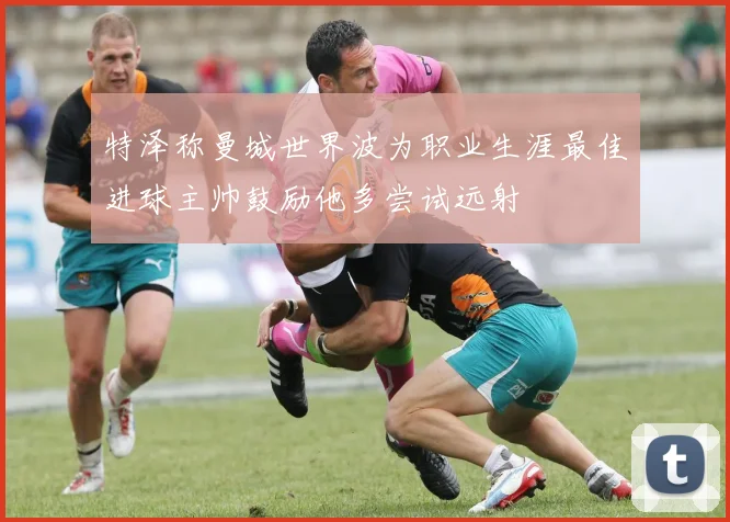 特泽称曼城世界波为职业生涯最佳进球主帅鼓励他多尝试远射