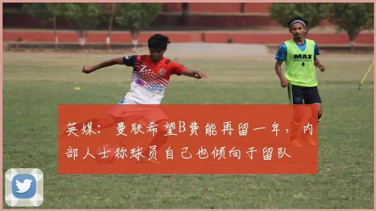 英媒：曼联希望B费能再留一年，内部人士称球员自己也倾向于留队