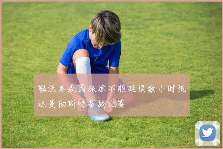 勒沃库森因旅途不顺延误数小时抵达曼彻斯特备战比赛