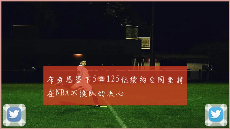 布劳恩签下5年125亿续约合同坚持在NBA不换队的决心