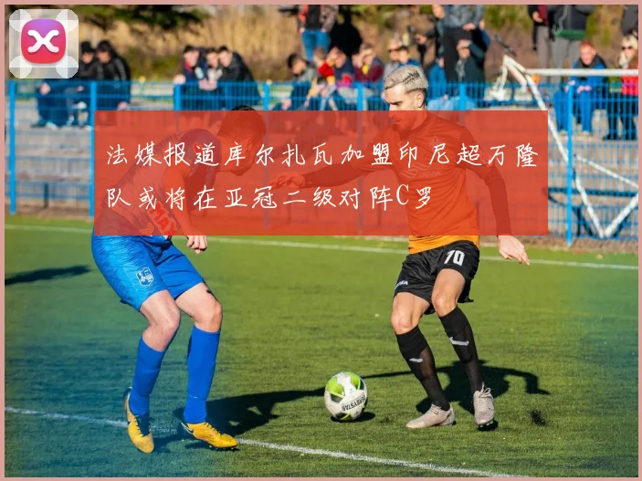 法媒报道库尔扎瓦加盟印尼超万隆队或将在亚冠二级对阵C罗
