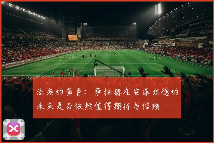 法老的黄昏：萨拉赫在安菲尔德的未来是否依然值得期待与信赖