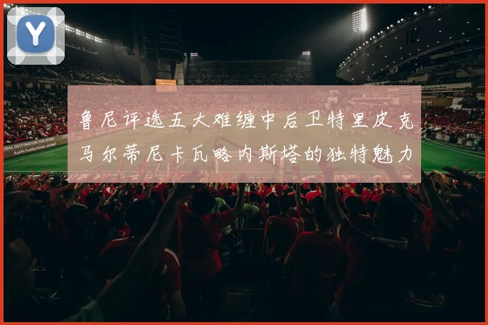 鲁尼评选五大难缠中后卫特里皮克马尔蒂尼卡瓦略内斯塔的独特魅力与挑战