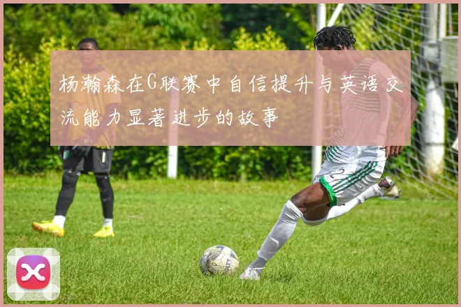 杨瀚森在G联赛中自信提升与英语交流能力显著进步的故事