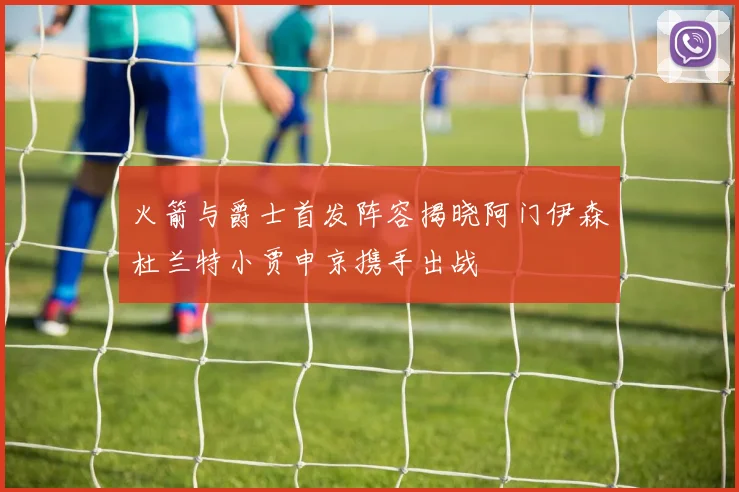 火箭与爵士首发阵容揭晓阿门伊森杜兰特小贾申京携手出战