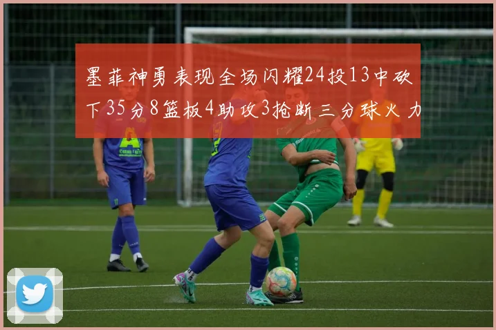 墨菲神勇表现全场闪耀24投13中砍下35分8篮板4助攻3抢断三分球火力全开
