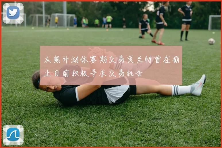 灰熊计划休赛期交易莫兰特曾在截止日前积极寻求交易机会