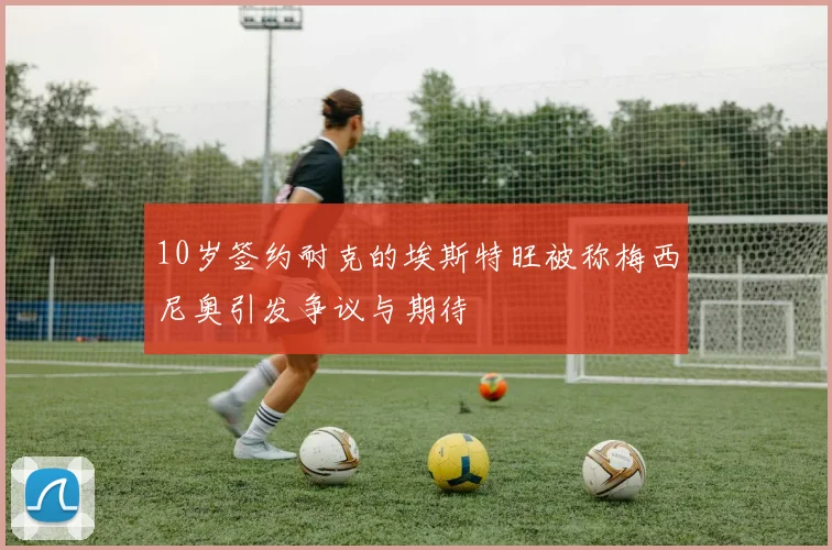 10岁签约耐克的埃斯特旺被称梅西尼奥引发争议与期待