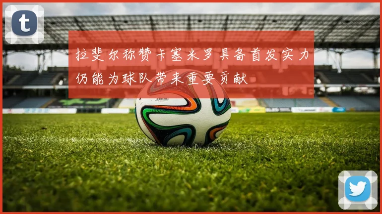 拉斐尔称赞卡塞米罗具备首发实力仍能为球队带来重要贡献