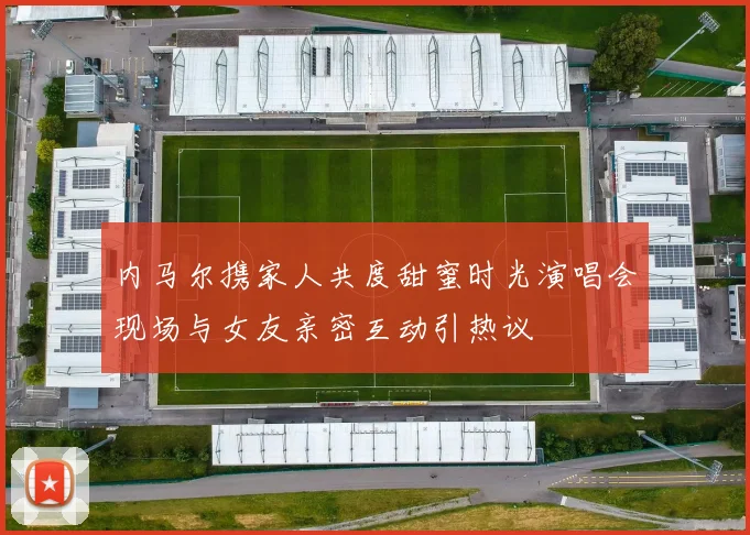 内马尔携家人共度甜蜜时光演唱会现场与女友亲密互动引热议