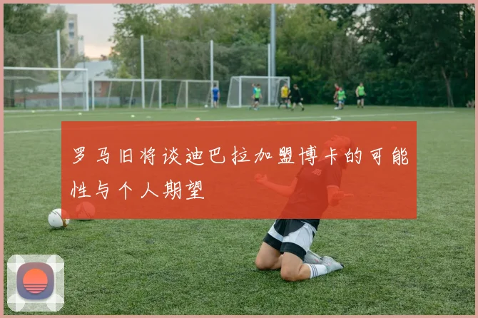 罗马旧将谈迪巴拉加盟博卡的可能性与个人期望