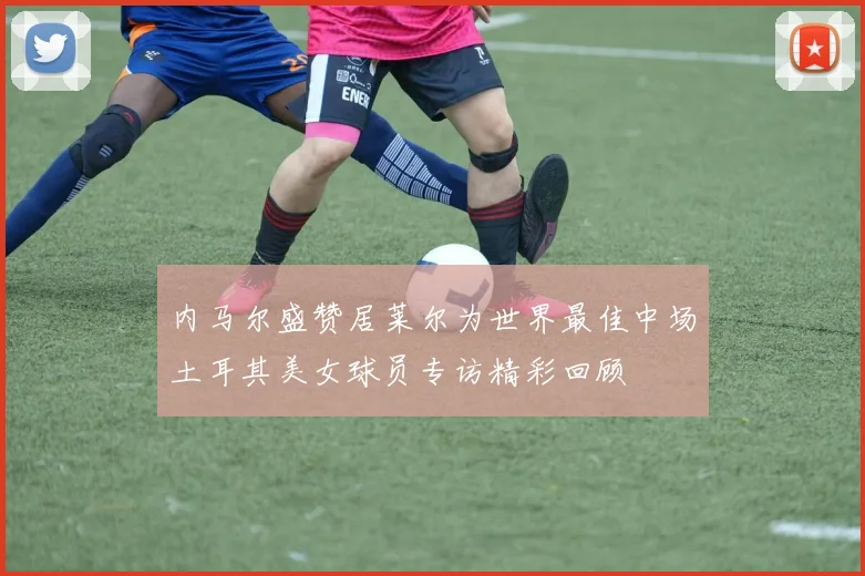 内马尔盛赞居莱尔为世界最佳中场土耳其美女球员专访精彩回顾