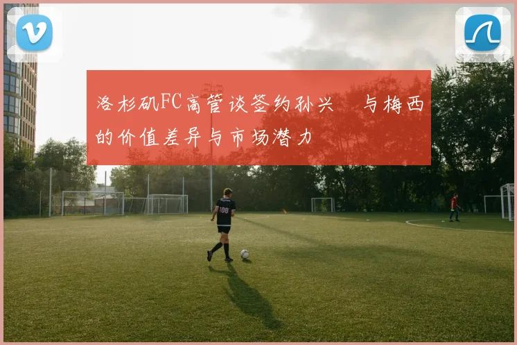 洛杉矶FC高管谈签约孙兴慜与梅西的价值差异与市场潜力