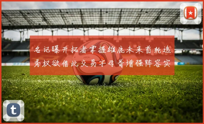 名记曝开拓者掌握雄鹿未来首轮选秀权欲借此交易字母哥增强阵容实力