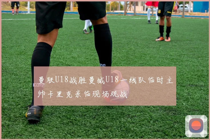 曼联U18战胜曼城U18一线队临时主帅卡里克亲临现场观战
