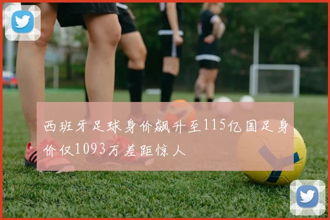 西班牙足球身价飙升至115亿国足身价仅1093万差距惊人
