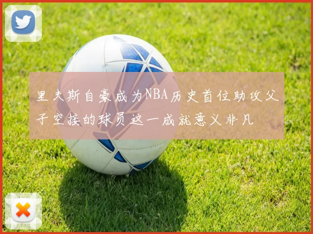里夫斯自豪成为NBA历史首位助攻父子空接的球员这一成就意义非凡