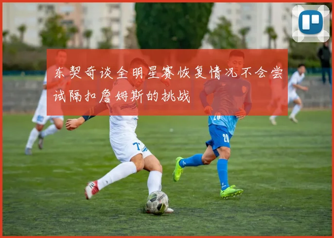 东契奇谈全明星赛恢复情况不会尝试隔扣詹姆斯的挑战