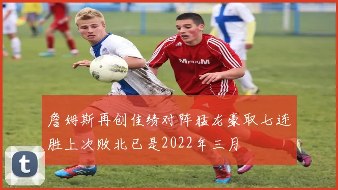 詹姆斯再创佳绩对阵猛龙豪取七连胜上次败北已是2022年三月