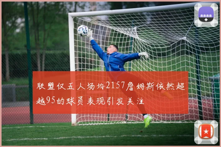 联盟仅五人场均2157詹姆斯依然超越95的球员表现引发关注