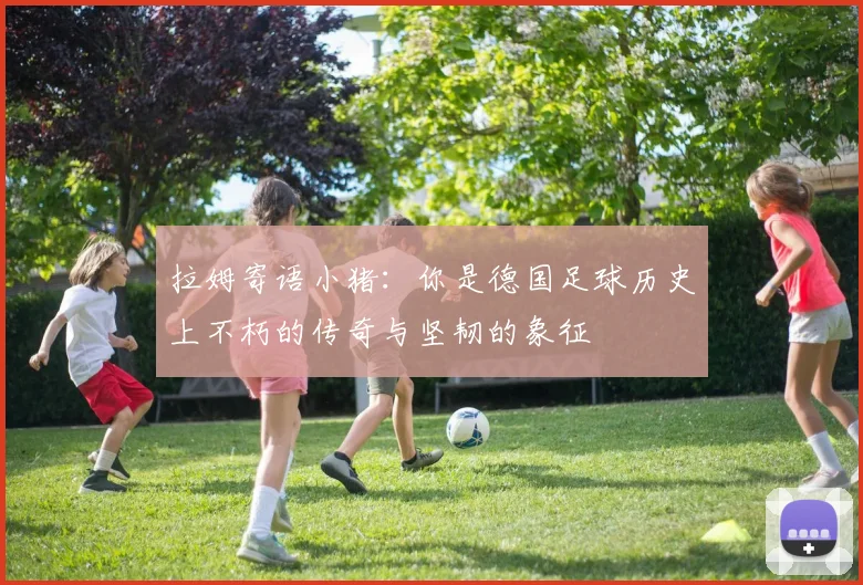 拉姆寄语小猪：你是德国足球历史上不朽的传奇与坚韧的象征