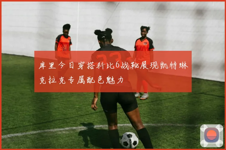 库里今日穿搭科比6战靴展现凯特琳克拉克专属配色魅力