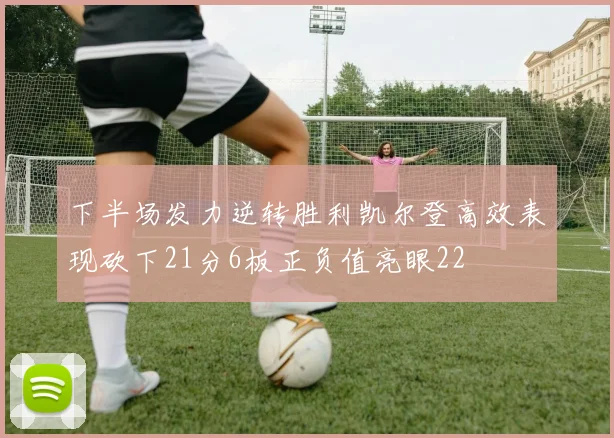 下半场发力逆转胜利凯尔登高效表现砍下21分6板正负值亮眼22
