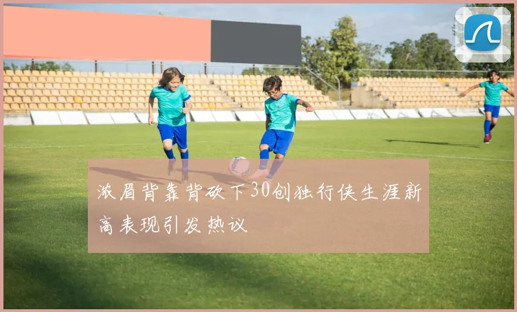 浓眉背靠背砍下30创独行侠生涯新高表现引发热议