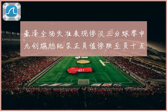 豪泽全场失准表现惨淡三分球零中九创尴尬纪录正负值惨跌至负十五