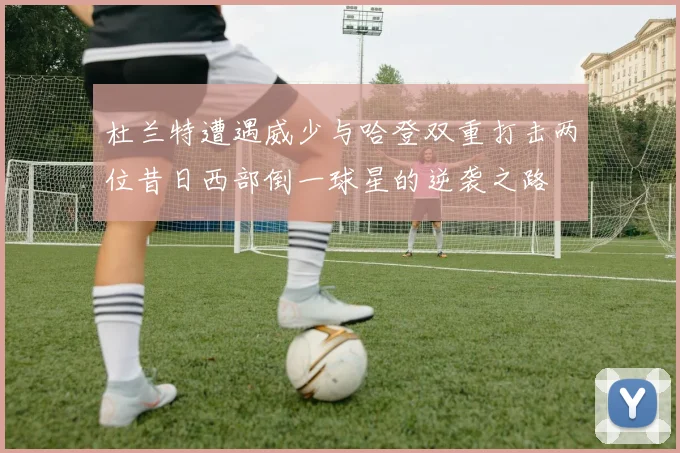 杜兰特遭遇威少与哈登双重打击两位昔日西部倒一球星的逆袭之路