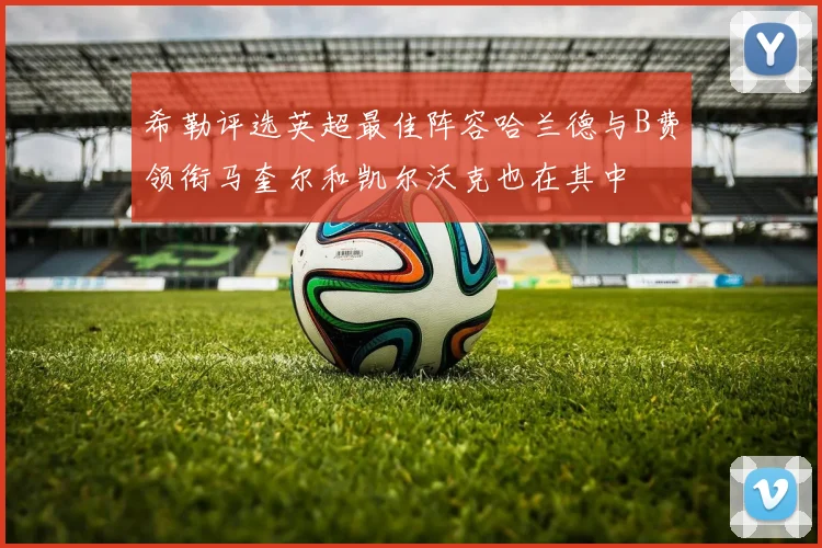 希勒评选英超最佳阵容哈兰德与B费领衔马奎尔和凯尔沃克也在其中