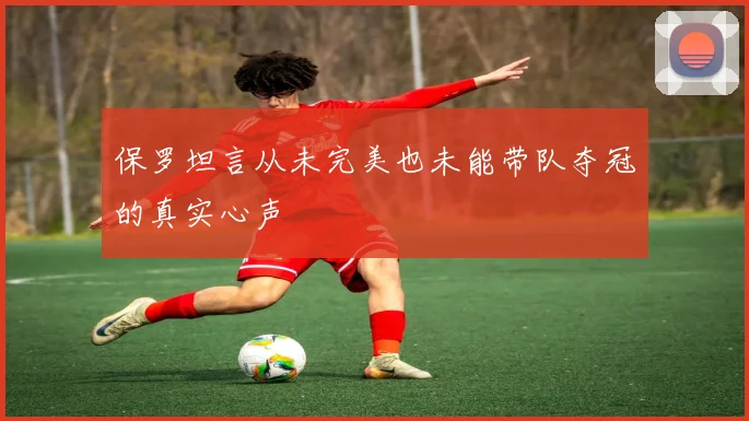 保罗坦言从未完美也未能带队夺冠的真实心声
