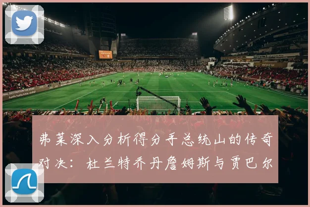 弗莱深入分析得分手总统山的传奇对决：杜兰特乔丹詹姆斯与贾巴尔的伟大之路