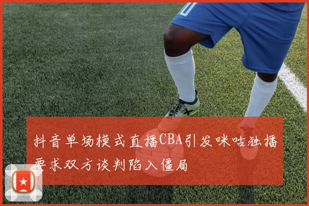 抖音单场模式直播CBA引发咪咕独播要求双方谈判陷入僵局