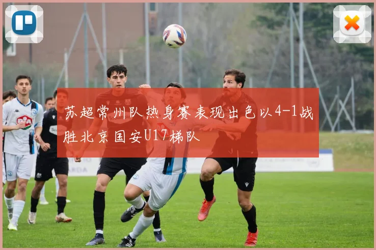 苏超常州队热身赛表现出色以4-1战胜北京国安U17梯队