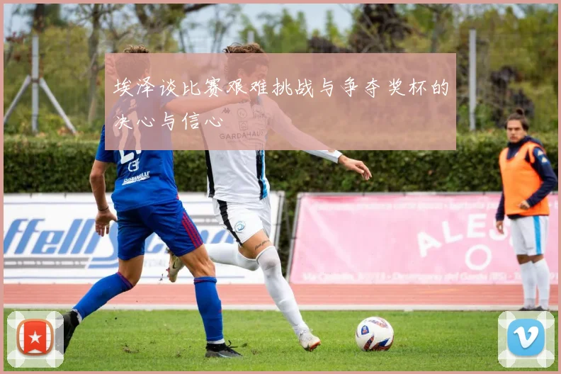 埃泽谈比赛艰难挑战与争夺奖杯的决心与信心